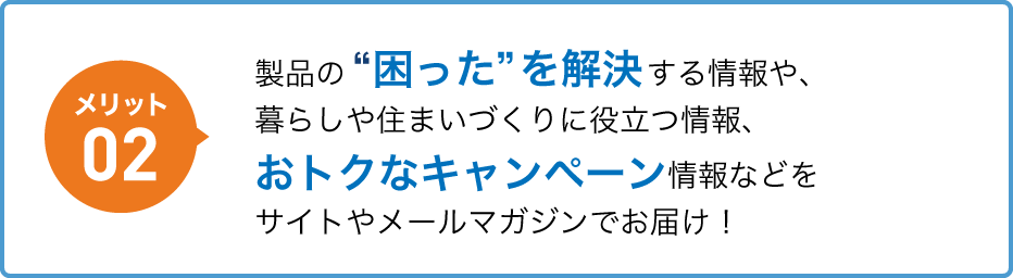 メリット02 製品の“困った”を解決する情報や、暮らしや住まいづくりに役立つ情報、おトクなキャンペーン情報などをサイトやメールマガジンでお届け！